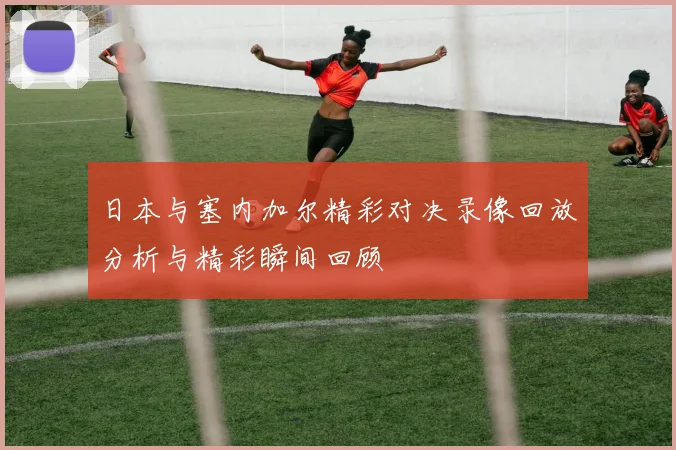 日本与塞内加尔精彩对决录像回放分析与精彩瞬间回顾