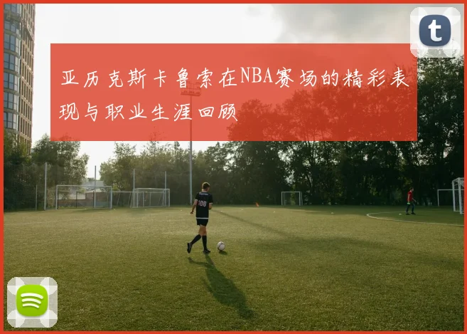 亚历克斯卡鲁索在NBA赛场的精彩表现与职业生涯回顾