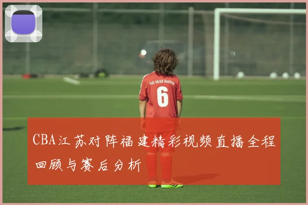 CBA江苏对阵福建精彩视频直播全程回顾与赛后分析