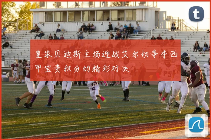 皇家贝迪斯主场迎战艾尔切争夺西甲宝贵积分的精彩对决