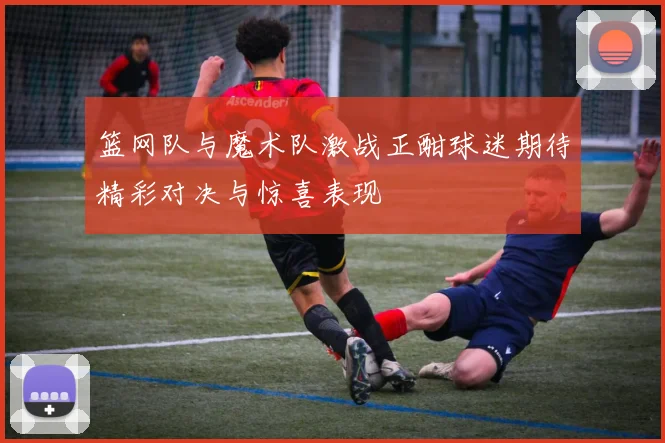 篮网队与魔术队激战正酣球迷期待精彩对决与惊喜表现