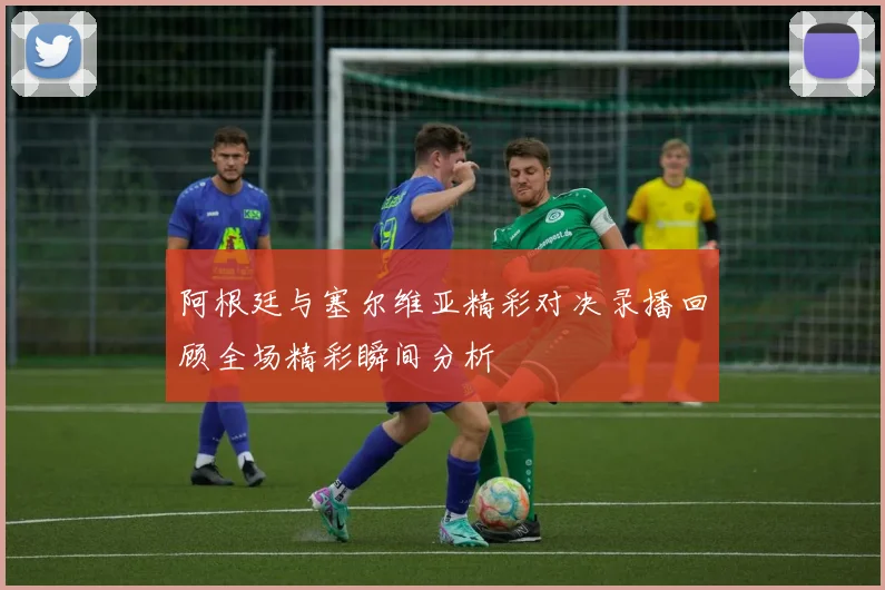 阿根廷与塞尔维亚精彩对决录播回顾全场精彩瞬间分析